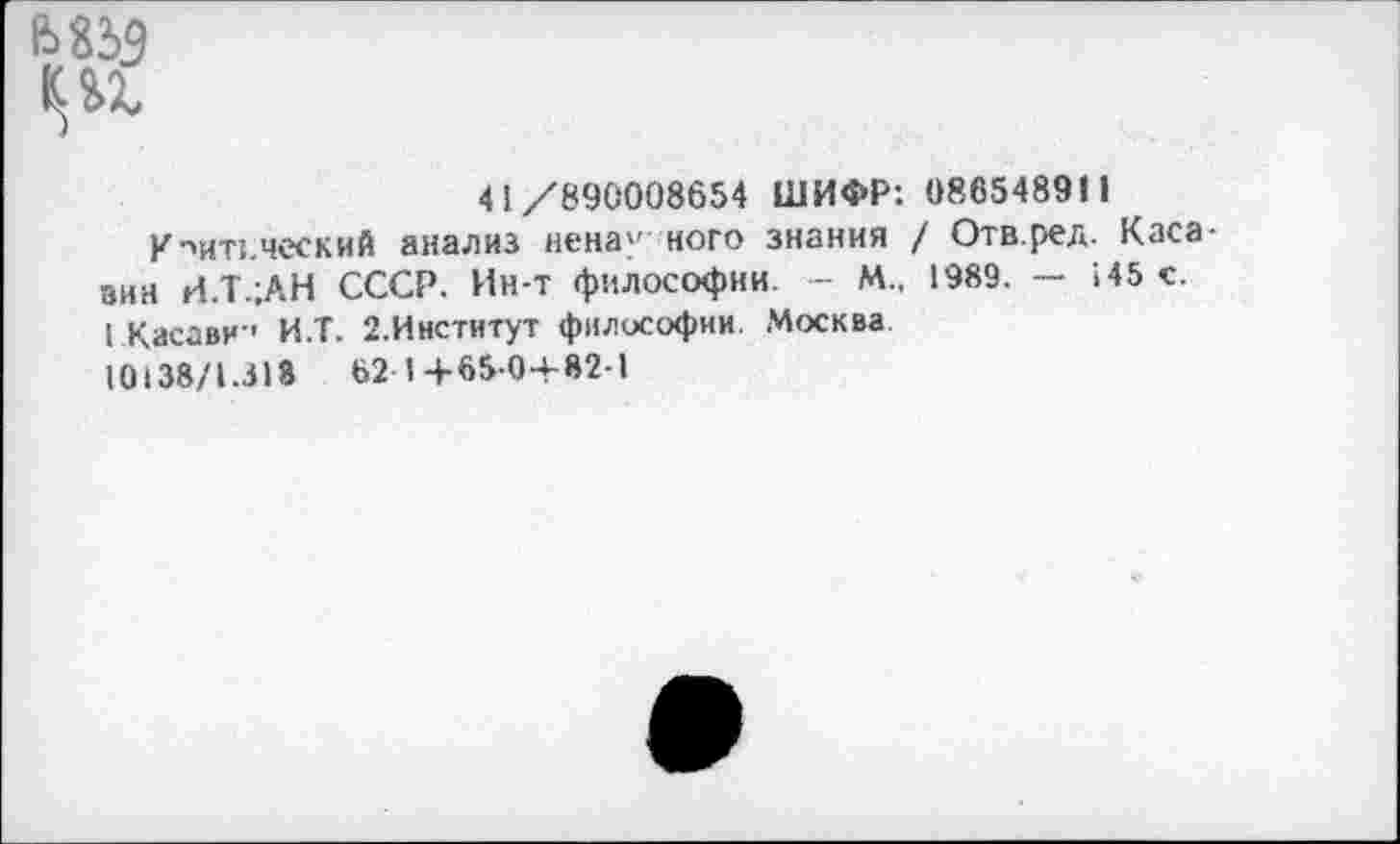 ﻿41/890008654 ШИФР: 086548911
Критический анализ ненау ного знания / Отв.ред. Каса-зин И.Т.;АН СССР. Ин-т философии. - М„ 1989. — 145 с.
I Касави-' И.Т. 2.Институт философии. Москва
10138/1.318	62 I + 65-0+82-1